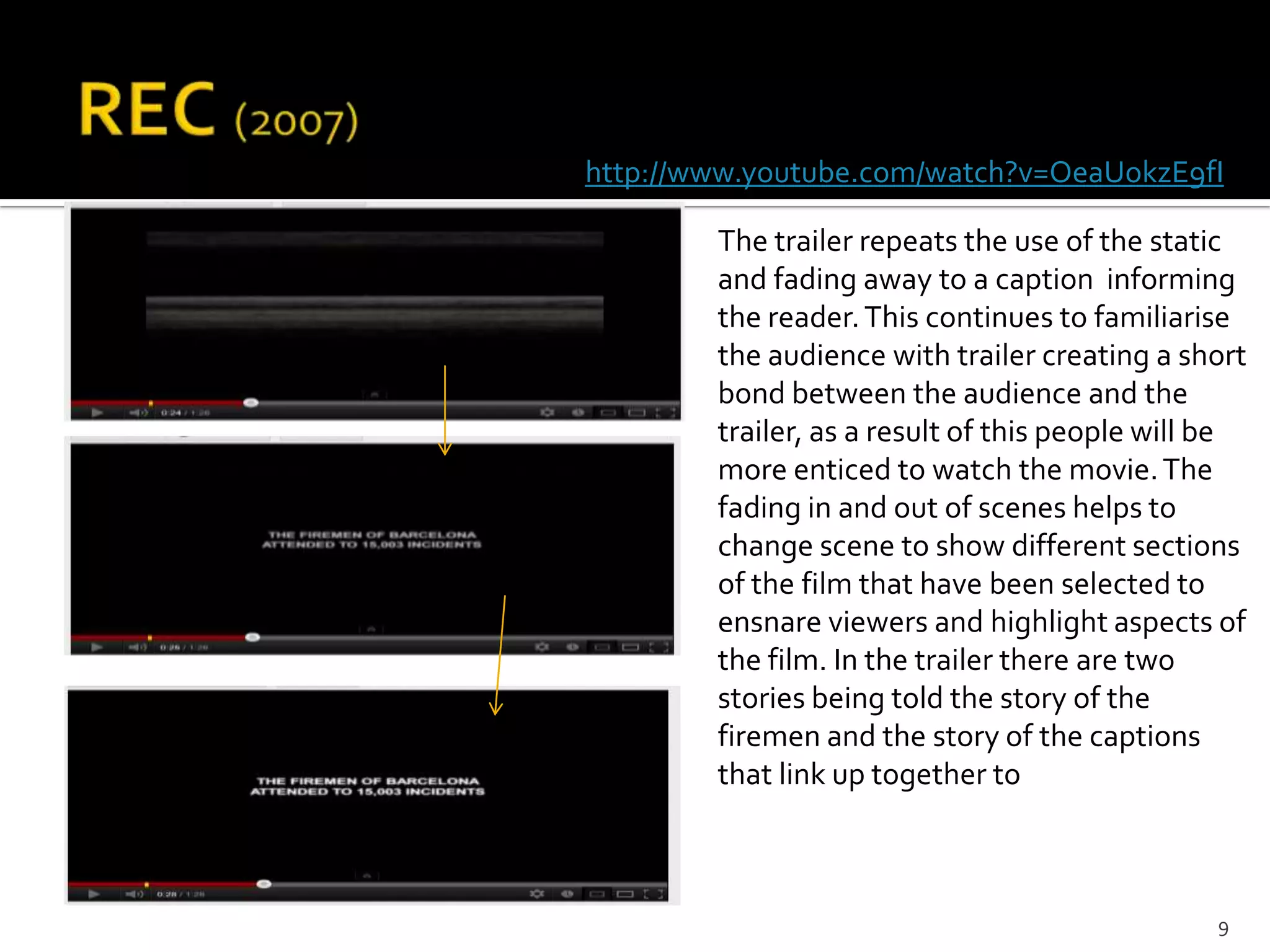 http://www.youtube.com/watch?v=OeaUokzE9fI

        The trailer repeats the use of the static
        and fading away to a caption informing
        the reader. This continues to familiarise
        the audience with trailer creating a short
        bond between the audience and the
        trailer, as a result of this people will be
        more enticed to watch the movie. The
        fading in and out of scenes helps to
        change scene to show different sections
        of the film that have been selected to
        ensnare viewers and highlight aspects of
        the film. In the trailer there are two
        stories being told the story of the
        firemen and the story of the captions
        that link up together to



                                                9
 