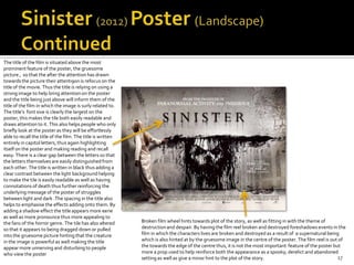 The title of the film is situated above the most
prominent feature of the poster, the gruesome
picture , so that the after the attention has drawn
towards the picture their attenti9on is refocus on the
title of the movie. Thus the title is relying on using a
strong image to help bring attention on the poster
and the title being just above will inform them of the
title of the film in which the image is surly related to.
The title’s font sixe is clearly the largest on the
poster, this makes the tile both easily readable and
draws attention to it. This also helps people who only
briefly look at the poster as they will be effortlessly
able to recall the title of the film. The title is written
entirely in capitol letters, thus again highlighting
itself on the poster and making reading and recall
easy. There is a clear gap between the letters so that
the letters themselves are easily distinguished from
each other. The title is written in black thus adding a
clear contrast between the light background helping
to make the tile is easily readable as well as having
connotations of death thus further reinforcing the
underlying message of the poster of struggles
between light and dark .The spacing in the title also
helps to emphasise the effects adding onto them. By
adding a shadow effect the title appears more eerie
as well as more pronounce thus more appealing to
the fans of the horror genre. The tile has also altered      Broken film wheel hints towards plot of the story, as well as fitting in with the theme of
so that it appears to being dragged down or pulled           destruction and despair. By having the film reel broken and destroyed foreshadows events in the
into the gruesome picture hinting that the creature          film in which the characters lives are broken and destroyed as a result of a supernatural being
in the image is powerful as well making the title            which is also hinted at by the gruesome image in the centre of the poster. The film reel is out of
appear more unnerving and disturbing to people               the towards the edge of the centre thus, it is not the most important feature of the poster but
who view the poster                                          more a prop used to help reinforce both the appearance as a spooky, derelict and abandoned
                                                             setting as well as give a minor hint to the plot of the story.                                 17
 