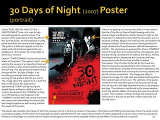 Quote “FAST, BRUTAL AND TOTALLY                                                                             There is no lighting on the picture so that it mirrors that of
UNSTOPPABLE” from critic used to help                                                                       the title of the film 30 Days of Night keeping within the
persuade people to view the movie. The                                                                      theme of light and darkness. Also by having no light on the
location of the quote being in the top left of                                                              characters it is telling the viewer that the characters are in a
the portrait poster do that attention is subtly                                                             situation of death, despair and misery by the connotations of
taken away from the centre of the magazine.                                                                 the grey and black of the picture thus hinting towards the
The quote is in bold and capitals so that it is                                                             tragic situation the those characters will find themselves in
easily read and stands out against the noir                                                                 the film. The characters are prepared for what is “COMING”
background of the poster by using a light on                                                                shown through their arming themselves with weapons, gun
dark colour contrast.                                                                                       and axe having connotations of violence and labour, hinting
Caption “THEIR COMING” anchors the picture                                                                  that despite what is happening the characters will keep
above to the poster. The caption is both                                                                    some power in the film as they are able to defend
warning the viewers of a impending threat and                                                               themselves. This is further reinforced by the characters
enticing them as their interest will be picked by                                                           attention being focused elsewhere and not being on the
the warning. This also gives information about                                                              viewer of the poster, showing the characters dedication and
the type of film “30 Days of Night” is by                                                                   seriousness towards their surviving thus hinting towards the
providing just enough information via a                                Title                                plot of a horror survival film. The image also helps to
warning to help present the film as a horror.                                                               present the image of a cold, dark and isolated setting where
The image above the caption fits it in with the                                                             the characters are on their own. The coldness of the poster
text, as the picture has a group thus                                                                       comes from the colourless grey tint of the pictures having
representing “THEIR” and by having the                                                                      hints of neutral in the fight between the soon to be predator
people figures ambiguous adds a sense of                                                                    and prey. The coldness is reinforced by the snowy weather
mystery and presents the “COMING” as they                                                                   and in the pathetic fallacy of showing the extreme cold that
are in the background and appear to be                                                                      is snow. Their isolation is shown through the broadness of
“COMING” towards both the central characters                                                                the location in the picture and the unobstructed view out
who have armed themselves thus linking the                                                                  into the storm.
two images together as well coming towards
the viewer of the poster.

The poster also provides information of the films previews, thus it is informing viewers of necessary information and fulfilling the essential criteria of a poster which
is providing snippets of information so that people are able to identify the film and create interest which is further capitalized on via the colour scheme, pictures etc.
the black writing helps to contrast with the bright red background so that is easily readable reinforcing the effect of making the text in capitols.                18
 