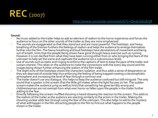 http://www.youtube.com/watch?v=OeaUokzE9fI


Sound:
  No music added to the trailer helps to add an element of realism to the horror experience and forces the
   audience to focus on the other sounds of the trailer as they are more emphasised .
  The sounds are exaggerated so that they stand out and are more powerful. The footsteps and heavy
   breathing of the firemen furthers the feelings of realism and helps the audience to emerge themselves
   further into the film. The heavy breathing and loud footsteps have denotations of movement and being
   out of breath, hints that the people being shown have gone through heavy exercise such as running.
   However it is not clarified from what they have been running either from or who bringing the fears of the
   unknown to help set the scene and captivate the audience (on a subconscious level).
  Use of sounds such as static and ringing to enforce the captions of text to keep the pace of the trailer and
   sustain interest. This relies on the audience to make the connections with the every day sound and the
   images being shown further enhancing the realism of the film trailer.
  The slight echo of the footsteps shows the characters isolation and thus adds a sense of desperation as
   they are deprived of outside help thus enforcing the feeling of being trapped creating a claustrophobic
   atmosphere and increasing the level of fear through a common one.
  The trailer doesn’t use any dialogue, this helps to keep the audience confused but still intrigued. The only
   sound that is spoken is the scream that the little girl makes when the light focuses on her. The sudden
   scream makes the audience jump as well as hints that something has gone terribly wrong and
   children/woman are not exempt from what ever horror as fallen upon the people in the trailer further
   adding to the fear.
  Directly following the scream muffled shouting is heard showing the reaction to the scream. This adds to
   the realism of the trailer as the audience are reacting similarly to the actors in the trailer. Making the
   shouting unclear adds fear through using the fear of the unknown. This also helps to add to the mystery
   of what will happen in the film attracting people to the film to find out what happens to the people
   shown in the trailer.

                                                                                                                  3
 