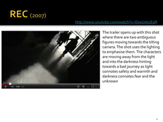 http://www.youtube.com/watch?v=OeaUokzE9fI

             The trailer opens up with this shot
             where there are two ambiguous
             figures moving towards the tilting
             camera. The shot uses the lighting
             to emphasise them. The characters
             are moving away from the light
             and into the darkness hinting
             towards a bad journey as light
             connotes safety and warmth and
             darkness connotes fear and the
             unknown




                                             4
 