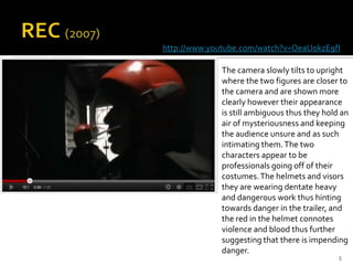 http://www.youtube.com/watch?v=OeaUokzE9fI

             The camera slowly tilts to upright
             where the two figures are closer to
             the camera and are shown more
             clearly however their appearance
             is still ambiguous thus they hold an
             air of mysteriousness and keeping
             the audience unsure and as such
             intimating them. The two
             characters appear to be
             professionals going off of their
             costumes. The helmets and visors
             they are wearing dentate heavy
             and dangerous work thus hinting
             towards danger in the trailer, and
             the red in the helmet connotes
             violence and blood thus further
             suggesting that there is impending
             danger.
                                              5
 