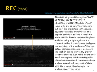 http://www.youtube.com/watch?v=OeaUokzE9fI
        The static stops and the caption “LAST
        YEAR EMERGENCY SERVICES
        RECEIVED OVER 23 MILLION CALLS”
        fades onto the screen. This makes the
        cut from the characters to the caption
        appear continuous and smooth. The
        caption continues to fade in until the
        white used in the text becomes brighter
        and thus using a light against dark
        contrast so that it is easily read and gains
        the attention of the audience. After the
        colour has been made more dominant
        the caption begins to steadily grow in
        size thus drawing even more attention to
        itself. The caption itself is strategically
        placed in the centre of the screen where
        audiences tend to focus most of their
        attentions to and thus being in the
        audiences centre of focus.                  7
 