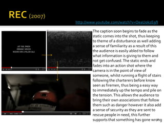 http://www.youtube.com/watch?v=OeaUokzE9fI

        The caption soon begins to fade as the
        static comes into the shot, thus keeping
        to theme of a disturbance as well adding
        a sense of familiarity as a result of this
        the audience is easily abled to follow
        what information is giving to them and
        not get confused. The static ends and
        fades into an action shot where the
        camera is in the point of view of
        someone, whilst running a flight of stairs
        following the charterers before know
        seen as firemen, thus being a easy way
        to immediately up the tempo and pile on
        the tension. This allows the audience to
        bring their own associations that follow
        them such as danger however it also add
        a sense of security as they are sent to
        rescue people in need, this further
        supports that something has gone wrong     8
 
