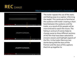 http://www.youtube.com/watch?v=OeaUokzE9fI

        The trailer repeats the use of the static
        and fading away to a caption informing
        the reader. This continues to familiarise
        the audience with trailer creating a short
        bond between the audience and the
        trailer, as a result of this people will be
        more enticed to watch the movie. The
        fading in and out of scenes helps to
        change scene to show different sections
        of the film that have been selected to
        ensnare viewers and highlight aspects of
        the film. In the trailer there are two
        stories being told the story of the
        firemen and the story of the captions
        that link up together to



                                                9
 