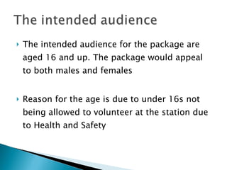 The intended audience for the package are aged 16 and up. The package would appeal to both males and females Reason for the age is due to under 16s not being allowed to volunteer at the station due to Health and Safety 