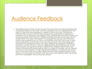 Audience Feedback
 The following input that we got was at the point when we demonstrated the
unfinished version to the class. Our film was pretty much completed at that
point in time and only required a couple of minor touches. The positive
criticism that we got was that they enjoyed the instrumental utilized as It
created a lot of suspense and feeling. They additionally loved the diverse use
of quick-paced shorts that we utilized including mid shots and close ups of
simply shoes. The input with respect to change that we got was that one
scene was somewhat out of focus, furthermore that the voice over in one
scene expected to be louder as it was hard to hear what was being said
because of background noise. We were additionally advised to lighten a
couple of scenes. When it came to altering these and following up on the
input we got, we figured out how to effectively address these issues. We
made the particular scenes lighter after a couple of troubles, yet we figured
out how to accomplish it at last. We likewise altered a couple of the sound
issues. The main issue we couldn't alter was the scene where Nathans mum
was out of focus due to the fact that the scene had already been recorded
and this is a problem that cannot be solved.
 