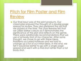 Pitch for Film Poster and Film
Review
 Our final input was of the print products. Our
classmates enjoyed the thought of a double-page
spread for review. They also preferred the still that
we picked at the time. The class likewise felt that
we utilize darker colours as it demonstrates the
significance of the plot and reflects on the genre.
There were additionally recommendations that we
use a full body shot of my character. After some
thought, we chose to go with these ideas.
Problems occurred however and we had to
change up a lot of our initial ideas. In the end, we
felt it would be better to go with a single page
spread and went with a mid-shot rather than a full
body shot.
 