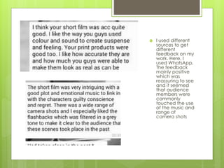  I used different
sources to get
different
feedback on my
work. Here, I
used WhatsApp.
The feedback
mainly positive
which was
reassuring to see
and it seemed
that audience
members were
commonly
touched the use
of the music and
range of
camera shots
 