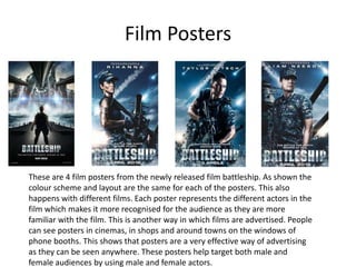 Film Posters




These are 4 film posters from the newly released film battleship. As shown the
colour scheme and layout are the same for each of the posters. This also
happens with different films. Each poster represents the different actors in the
film which makes it more recognised for the audience as they are more
familiar with the film. This is another way in which films are advertised. People
can see posters in cinemas, in shops and around towns on the windows of
phone booths. This shows that posters are a very effective way of advertising
as they can be seen anywhere. These posters help target both male and
female audiences by using male and female actors.
 