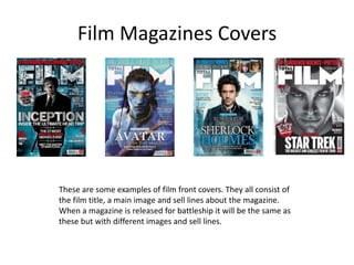 Film Magazines Covers




These are some examples of film front covers. They all consist of
the film title, a main image and sell lines about the magazine.
When a magazine is released for battleship it will be the same as
these but with different images and sell lines.
 