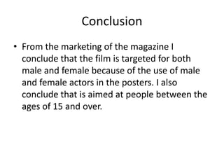 Conclusion
• From the marketing of the magazine I
  conclude that the film is targeted for both
  male and female because of the use of male
  and female actors in the posters. I also
  conclude that is aimed at people between the
  ages of 15 and over.
 