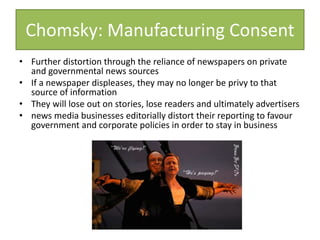 Chomsky: Manufacturing Consent
• Further distortion through the reliance of newspapers on private
and governmental news sources
• If a newspaper displeases, they may no longer be privy to that
source of information
• They will lose out on stories, lose readers and ultimately advertisers
• news media businesses editorially distort their reporting to favour
government and corporate policies in order to stay in business
 