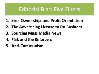 Editorial Bias: Five Filters
1. Size, Ownership, and Profit Orientation
2. The Advertising License to Do Business
3. Sourcing Mass Media News
4. Flak and the Enforcers
5. Anti-Communism
 