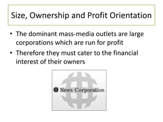 Size, Ownership and Profit Orientation
• The dominant mass-media outlets are large
corporations which are run for profit
• Therefore they must cater to the financial
interest of their owners
 
