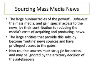 Sourcing Mass Media News
• The large bureaucracies of the powerful subsidise
the mass media, and gain special access to the
news, by their contribution to reducing the
media’s costs of acquiring and producing, news.
• The large entities that provide this subsidy
become 'routine' news sources and have
privileged access to the gates.
• Non-routine sources must struggle for access,
and may be ignored by the arbitrary decision of
the gatekeepers
 