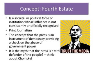 Concept: Fourth Estate
• Is a societal or political force or
institution whose influence is not
consistently or officially recognised
• Print Journalism
• The concept that the press is an
instrument of democracy providing
a check on the abuse of
government power
• It is the myth that the press is a vital
defender of the people? – think
about Chomsky!
 