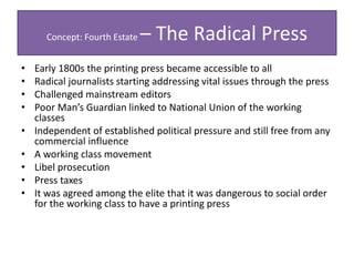 Concept: Fourth Estate – The Radical Press
• Early 1800s the printing press became accessible to all
• Radical journalists starting addressing vital issues through the press
• Challenged mainstream editors
• Poor Man’s Guardian linked to National Union of the working
classes
• Independent of established political pressure and still free from any
commercial influence
• A working class movement
• Libel prosecution
• Press taxes
• It was agreed among the elite that it was dangerous to social order
for the working class to have a printing press
 