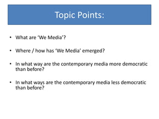 Topic Points:
• What are ‘We Media’?
• Where / how has ‘We Media’ emerged?
• In what way are the contemporary media more democratic
than before?
• In what ways are the contemporary media less democratic
than before?
 