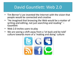 David Gauntlett: Web 2.0
• Tim Berner’s Lee invented the Internet with the vision that
people would be connected and creative
• “He imagined that browsing the Web would be a matter of
writing and editing, not just searching and reading” –
Gauntlett
• Web 2.0 invites users to play
• We are seeing a shift away from a ‘sit back and be told’
culture towards more of a ‘making and doing’ culture
 