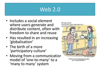 Web 2.0
• Includes a social element
where users generate and
distribute content, often with
freedom to share and reuse
• Has resulted in an increasing
‘globalisation’
• The birth of a more
‘participatory culture’
• Moving from a communication
model of ‘one-to-many’ to a
‘many to many’ system
 