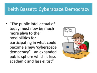 Keith Bassett: Cyberspace Democracy
• “The public intellectual of
today must now be much
more alive to the
possibilities for
participating in what could
become a new ‘cyberspace
democracy’ – an expanded
public sphere which is less
academic and less elitist”
 