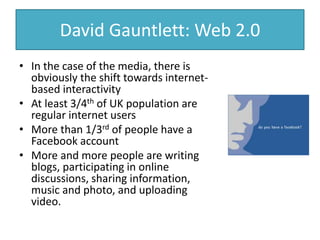 David Gauntlett: Web 2.0
• In the case of the media, there is
obviously the shift towards internet-
based interactivity
• At least 3/4th of UK population are
regular internet users
• More than 1/3rd of people have a
Facebook account
• More and more people are writing
blogs, participating in online
discussions, sharing information,
music and photo, and uploading
video.
 