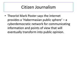 Citizen Journalism
• Theorist Mark Poster says the internet
provides a ‘Habermasian public sphere’ – a
cyberdemocratic network for communicating
information and points of view that will
eventually transform into public opinion.
 