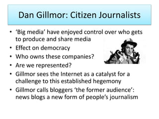 Dan Gillmor: Citizen Journalists
• ‘Big media’ have enjoyed control over who gets
to produce and share media
• Effect on democracy
• Who owns these companies?
• Are we represented?
• Gillmor sees the Internet as a catalyst for a
challenge to this established hegemony
• Gillmor calls bloggers ‘the former audience’:
news blogs a new form of people’s journalism
 