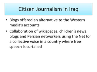 Citizen Journalism in Iraq
• Blogs offered an alternative to the Western
media’s accounts
• Collaboration of wikispaces, children’s news
blogs and Persian networkers using the Net for
a collective voice in a country where free
speech is curtailed
 