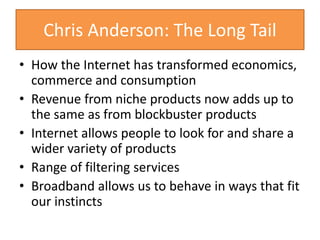 Chris Anderson: The Long Tail
• How the Internet has transformed economics,
commerce and consumption
• Revenue from niche products now adds up to
the same as from blockbuster products
• Internet allows people to look for and share a
wider variety of products
• Range of filtering services
• Broadband allows us to behave in ways that fit
our instincts
 