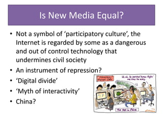 Is New Media Equal?
• Not a symbol of ‘participatory culture’, the
Internet is regarded by some as a dangerous
and out of control technology that
undermines civil society
• An instrument of repression?
• ‘Digital divide’
• ‘Myth of interactivity’
• China?
 