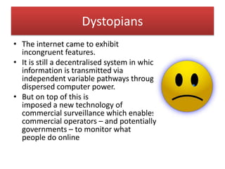 Dystopians
• The internet came to exhibit
incongruent features.
• It is still a decentralised system in which
information is transmitted via
independent variable pathways through
dispersed computer power.
• But on top of this is
imposed a new technology of
commercial surveillance which enables
commercial operators – and potentially
governments – to monitor what
people do online
 