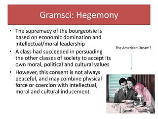 Gramsci: Hegemony
• The supremacy of the bourgeoisie is
based on economic domination and
intellectual/moral leadership
• A class had succeeded in persuading
the other classes of society to accept its
own moral, political and cultural values
• However, this consent is not always
peaceful, and may combine physical
force or coercion with intellectual,
moral and cultural inducement
The American Dream?
 