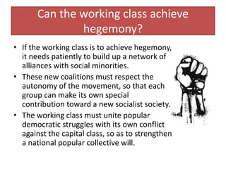 Can the working class achieve
hegemony?
• If the working class is to achieve hegemony,
it needs patiently to build up a network of
alliances with social minorities.
• These new coalitions must respect the
autonomy of the movement, so that each
group can make its own special
contribution toward a new socialist society.
• The working class must unite popular
democratic struggles with its own conflict
against the capital class, so as to strengthen
a national popular collective will.
 