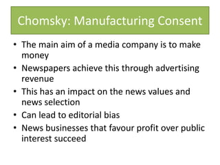 Chomsky: Manufacturing Consent
• The main aim of a media company is to make
money
• Newspapers achieve this through advertising
revenue
• This has an impact on the news values and
news selection
• Can lead to editorial bias
• News businesses that favour profit over public
interest succeed
 