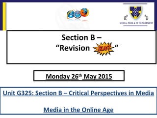 Section B –
“Revision “
Unit G325: Section B – Critical Perspectives in Media
Media in the Online Age
Monday 26th
May 2015
 