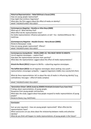 Historical Representation – Rebel Without a Cause (1955)
How are young people represented?
How might that reinforce hegemony?
What does the film suggest about the effect of media on identity?
WHAT THEORISTS HAVE YOU USED?
Contemporary Negative – Hoodies or Altar Boys (2009)
What was it? What did they find?
What effect do the representations have?
Do media representations influence perceptions or not? Yes – Gerbner/Althusser No –
Hall/Fiske
(Contemporary Negative – Hoodie Cinema – Harry Brown (2009))
Relate to Newspaper study.
How are young people represented? Effects?
WHAT THEORISTS HAVE YOU USED?
Contemporary Sympathetic – Misfits (2009-13) YOU MUST REFER TO MISFITS
Use of negative stereotypes – explain how?
How does the representation become more positive?
What does the representation suggest about the effect of media representations?
Attack the Block (2011) Compare to Misfits – subverting negative stereotypes.
The Selfish Giant (2013) Use of negative stereotypes about working class youth –
representation encourages sympathy – suggests hegemonic middle class society fails them.
What do these representations tell us about the role of media in influencing identity? (e.g.
contradictory messages – effect of media complex)
WHAT THEORISTS HAVE YOU USED?
‘Generation Citizen’ (2014) study by DEMOS thinktank (include if you have time)
Findings about representations of young people.
Responses from young people and teachers.
What does the study suggest about how people respond to media representations of young
people?
Relate to theory (e.g. Hall/Fiske).
Conclusion
Sum up your argument – how are young people represented? What effect do the
representations have?
What conclusions can you draw about the relationship between media and collective
identity?
What do you think will happen to media representations of young people in the future?
 