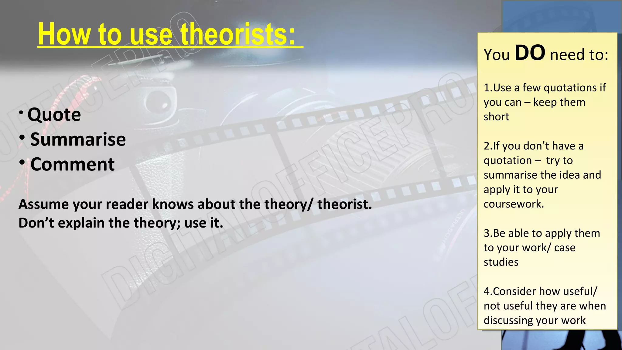 How to use theorists:
• Quote
• Summarise
• Comment
Assume your reader knows about the theory/ theorist.
Don’t explain the theory; use it.
You DO need to:
1.Use a few quotations if
you can – keep them
short
2.If you don’t have a
quotation – try to
summarise the idea and
apply it to your
coursework.
3.Be able to apply them
to your work/ case
studies
4.Consider how useful/
not useful they are when
discussing your work
You DO need to:
1.Use a few quotations if
you can – keep them
short
2.If you don’t have a
quotation – try to
summarise the idea and
apply it to your
coursework.
3.Be able to apply them
to your work/ case
studies
4.Consider how useful/
not useful they are when
discussing your work
 