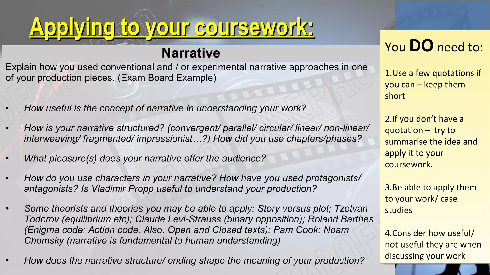 Applying to your coursework:Applying to your coursework:
Narrative
Explain how you used conventional and / or experimental narrative approaches in one
of your production pieces. (Exam Board Example)
• How useful is the concept of narrative in understanding your work?
• How is your narrative structured? (convergent/ parallel/ circular/ linear/ non-linear/
interweaving/ fragmented/ impressionist…?) How did you use chapters/phases?
• What pleasure(s) does your narrative offer the audience?
• How do you use characters in your narrative? How have you used protagonists/
antagonists? Is Vladimir Propp useful to understand your production?
• Some theorists and theories you may be able to apply: Story versus plot; Tzetvan
Todorov (equilibrium etc); Claude Levi-Strauss (binary opposition); Roland Barthes
(Enigma code; Action code. Also, Open and Closed texts); Pam Cook; Noam
Chomsky (narrative is fundamental to human understanding)
• How does the narrative structure/ ending shape the meaning of your production?
You DO need to:
1.Use a few quotations if
you can – keep them
short
2.If you don’t have a
quotation – try to
summarise the idea and
apply it to your
coursework.
3.Be able to apply them
to your work/ case
studies
4.Consider how useful/
not useful they are when
discussing your work
You DO need to:
1.Use a few quotations if
you can – keep them
short
2.If you don’t have a
quotation – try to
summarise the idea and
apply it to your
coursework.
3.Be able to apply them
to your work/ case
studies
4.Consider how useful/
not useful they are when
discussing your work
 