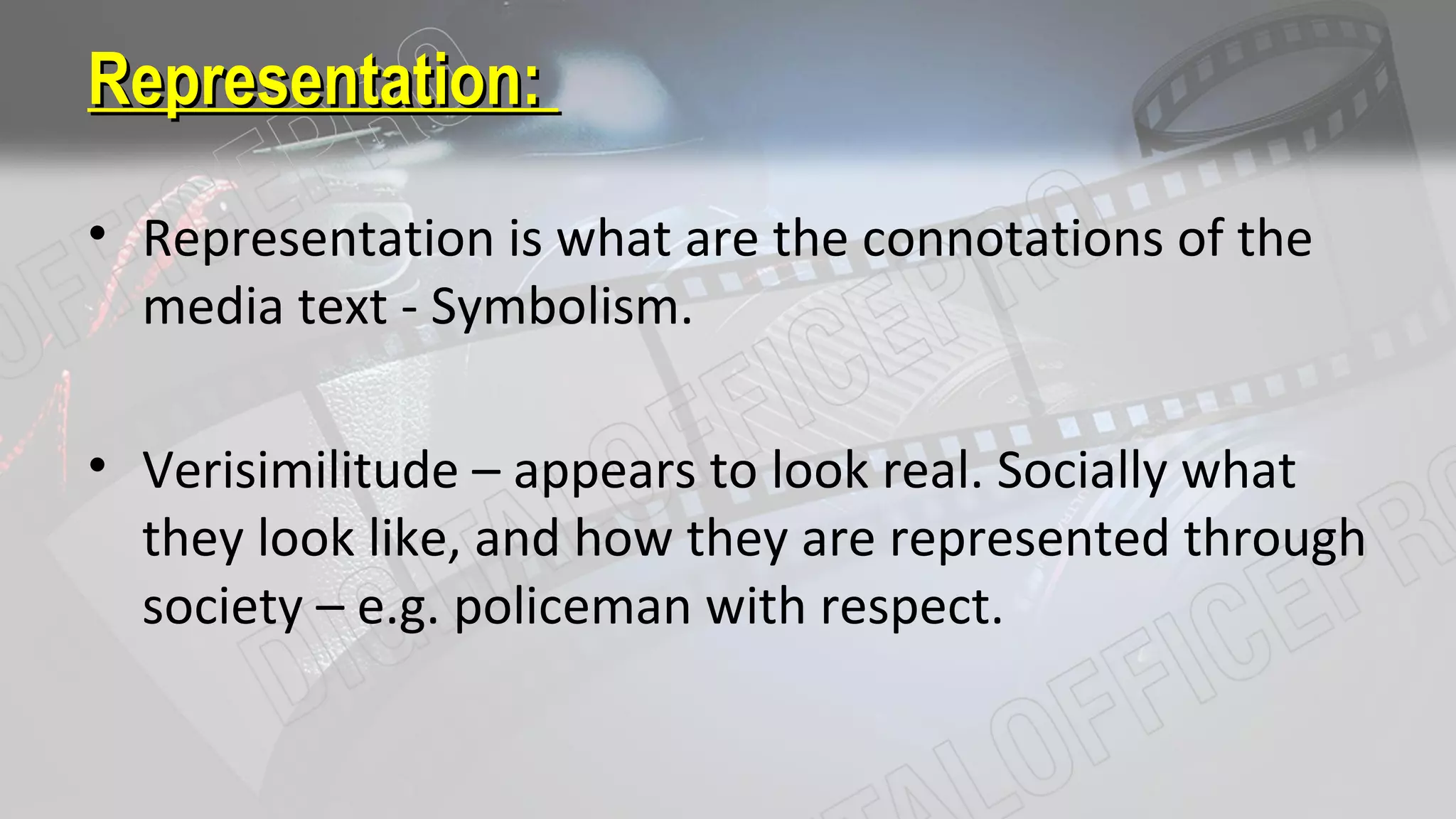 Representation:Representation:
• Representation is what are the connotations of the
media text - Symbolism.
• Verisimilitude – appears to look real. Socially what
they look like, and how they are represented through
society – e.g. policeman with respect.
 