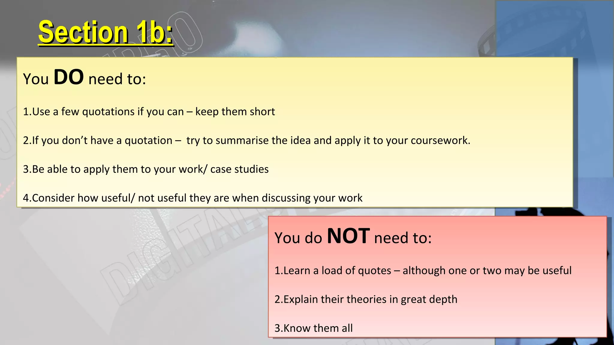 Section 1b:Section 1b:
You DO need to:
1.Use a few quotations if you can – keep them short
2.If you don’t have a quotation – try to summarise the idea and apply it to your coursework.
3.Be able to apply them to your work/ case studies
4.Consider how useful/ not useful they are when discussing your work
You DO need to:
1.Use a few quotations if you can – keep them short
2.If you don’t have a quotation – try to summarise the idea and apply it to your coursework.
3.Be able to apply them to your work/ case studies
4.Consider how useful/ not useful they are when discussing your work
You do NOT need to:
1.Learn a load of quotes – although one or two may be useful
2.Explain their theories in great depth
3.Know them all
You do NOT need to:
1.Learn a load of quotes – although one or two may be useful
2.Explain their theories in great depth
3.Know them all
 