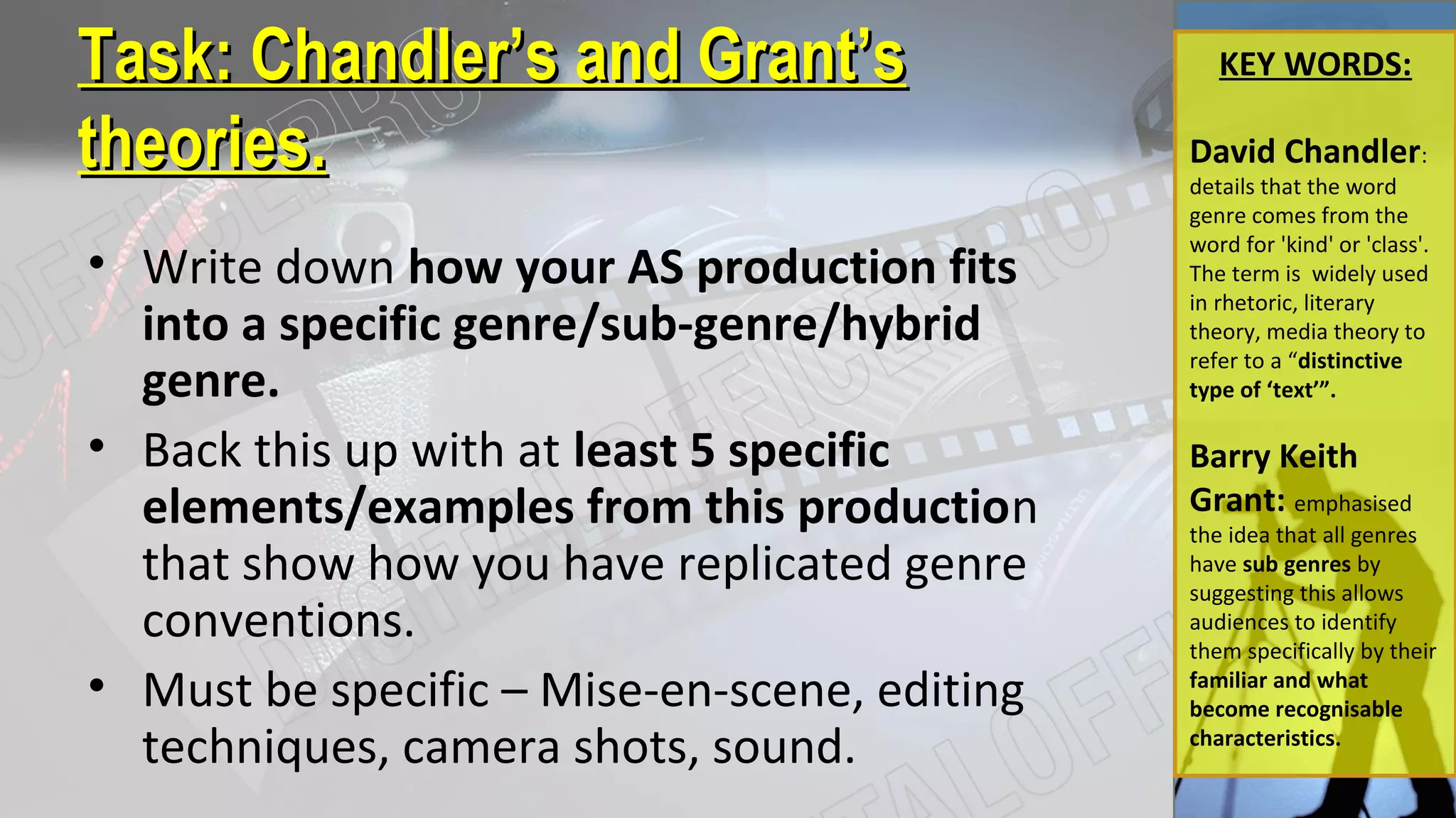 Task:Task: Chandler’s and Grant’sChandler’s and Grant’s
theories.theories.
KEY WORDS:
David Chandler:
details that the word
genre comes from the
word for 'kind' or 'class'.
The term is widely used
in rhetoric, literary
theory, media theory to
refer to a “distinctive
type of ‘text’”.
Barry Keith
Grant: emphasised
the idea that all genres
have sub genres by
suggesting this allows
audiences to identify
them specifically by their
familiar and what
become recognisable
characteristics.
• Write down how your AS production fits
into a specific genre/sub-genre/hybrid
genre.
• Back this up with at least 5 specific
elements/examples from this production
that show how you have replicated genre
conventions.
• Must be specific – Mise-en-scene, editing
techniques, camera shots, sound.
 