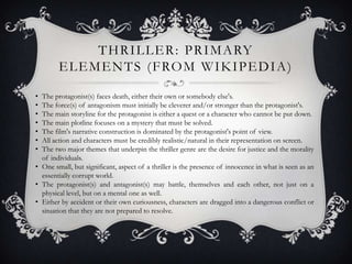 T H R I L L E R : P R I M A RY
        E L E M E N T S ( F RO M W I K I P E D I A )

• The protagonist(s) faces death, either their own or somebody else's.
• The force(s) of antagonism must initially be cleverer and/or stronger than the protagonist's.
• The main storyline for the protagonist is either a quest or a character who cannot be put down.
• The main plotline focuses on a mystery that must be solved.
• The film's narrative construction is dominated by the protagonist's point of view.
• All action and characters must be credibly realistic/natural in their representation on screen.
• The two major themes that underpin the thriller genre are the desire for justice and the morality
  of individuals.
• One small, but significant, aspect of a thriller is the presence of innocence in what is seen as an
  essentially corrupt world.
• The protagonist(s) and antagonist(s) may battle, themselves and each other, not just on a
  physical level, but on a mental one as well.
• Either by accident or their own curiousness, characters are dragged into a dangerous conflict or
  situation that they are not prepared to resolve.
 