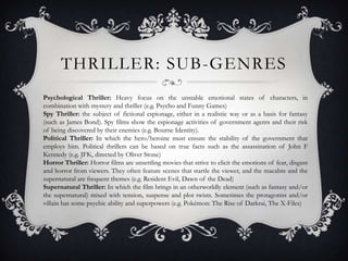 THRILLER: SUB-GENRES
Psychological Thriller: Heavy focus on the unstable emotional states of characters, in
combination with mystery and thriller (e.g. Psycho and Funny Games)
Spy Thriller: the subject of fictional espionage, either in a realistic way or as a basis for fantasy
(such as James Bond). Spy films show the espionage activities of government agents and their risk
of being discovered by their enemies (e.g. Bourne Identity).
Political Thriller: In which the hero/heroine must ensure the stability of the government that
employs him. Political thrillers can be based on true facts such as the assassination of John F
Kennedy (e.g. JFK, directed by Oliver Stone)
Horror Thriller: Horror films are unsettling movies that strive to elicit the emotions of fear, disgust
and horror from viewers. They often feature scenes that startle the viewer, and the macabre and the
supernatural are frequent themes (e.g. Resident Evil, Dawn of the Dead)
Supernatural Thriller: In which the film brings in an otherworldly element (such as fantasy and/or
the supernatural) mixed with tension, suspense and plot twists. Sometimes the protagonist and/or
villain has some psychic ability and superpowers (e.g. Pokémon: The Rise of Darkrai, The X-Files)
 