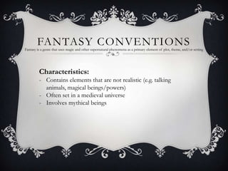 FANTASY CONVENTIONS
Fantasy is a genre that uses magic and other supernatural phenomena as a primary element of plot, theme, and/or setting




         Characteristics:
         - Contains elements that are not realistic (e.g. talking
           animals, magical beings/powers)
         - Often set in a medieval universe
         - Involves mythical beings
 