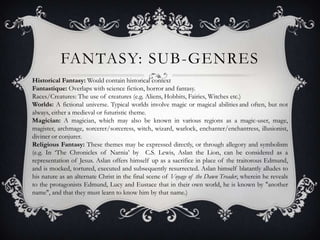 FANTASY: SUB-GENRES
Historical Fantasy: Would contain historical context
Fantastique: Overlaps with science fiction, horror and fantasy.
Races/Creatures: The use of creatures (e.g. Aliens, Hobbits, Fairies, Witches etc.)
Worlds: A fictional universe. Typical worlds involve magic or magical abilities and often, but not
always, either a medieval or futuristic theme.
Magician: A magician, which may also be known in various regions as a magic-user, mage,
magister, archmage, sorcerer/sorceress, witch, wizard, warlock, enchanter/enchantress, illusionist,
diviner or conjurer.
Religious Fantasy: These themes may be expressed directly, or through allegory and symbolism
(e.g. In ‘The Chronicles of Narnia’ by C.S. Lewis, Aslan the Lion, can be considered as a
representation of Jesus. Aslan offers himself up as a sacrifice in place of the traitorous Edmund,
and is mocked, tortured, executed and subsequently resurrected. Aslan himself blatantly alludes to
his nature as an alternate Christ in the final scene of Voyage of the Dawn Treader, wherein he reveals
to the protagonists Edmund, Lucy and Eustace that in their own world, he is known by "another
name", and that they must learn to know him by that name.)
 