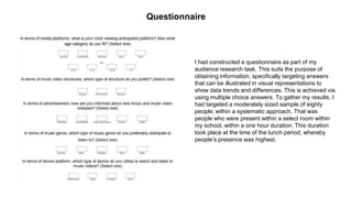 Questionnaire
I had constructed a questionnaire as part of my
audience research task. This suits the purpose of
obtaining information, specifically targeting answers
that can be illustrated in visual representations to
show data trends and differences. This is achieved via
using multiple choice answers. To gather my results, I
had targeted a moderately sized sample of eighty
people; within a systematic approach. That was
people who were present within a select room within
my school, within a one hour duration. This duration
took place at the time of the lunch period, whereby
people’s presence was highest.
 