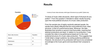 Results
Music video structure Population
Abstract 19
Performance 34
Narrative 27
“In terms of music video structures, which type of structure do you
prefer?”. From this question I intended to obtain results focusing
upon the most prefered structure of a music video production.
From the sample size of eighty randomly selected people, the
results have clearly reflected that the most preferred music video
structure, is that of a performance basis. Moreover, the data
illustrates that narrative is second most favourable, meaning that
abstract productions are least. In relation to my production, I may
consider the video to be performance based as it is the most
preferred structure of a music video production. This suggests that
I shall obtain a larger audience, by suiting audience preference.
However, the structure of my production will have to be considered
accordingly to the music genre and soundtrack that I propose to
use.
 
