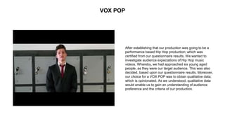 VOX POP
After establishing that our production was going to be a
performance based Hip Hop production; which was
certified from our questionnaire results. We wanted to
investigate audience expectations of Hip Hop music
videos. Whereby, we had approached six young aged
people, as they were our target audience. This was also
decided, based upon our questionnaire results. Moreover,
our choice for a VOX POP was to obtain qualitative data;
which is opinionated. As we understood, qualitative data
would enable us to gain an understanding of audience
preference and the criteria of our production.
 